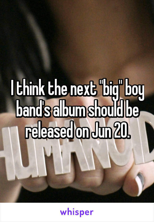 I think the next "big" boy band's album should be released on Jun 20.