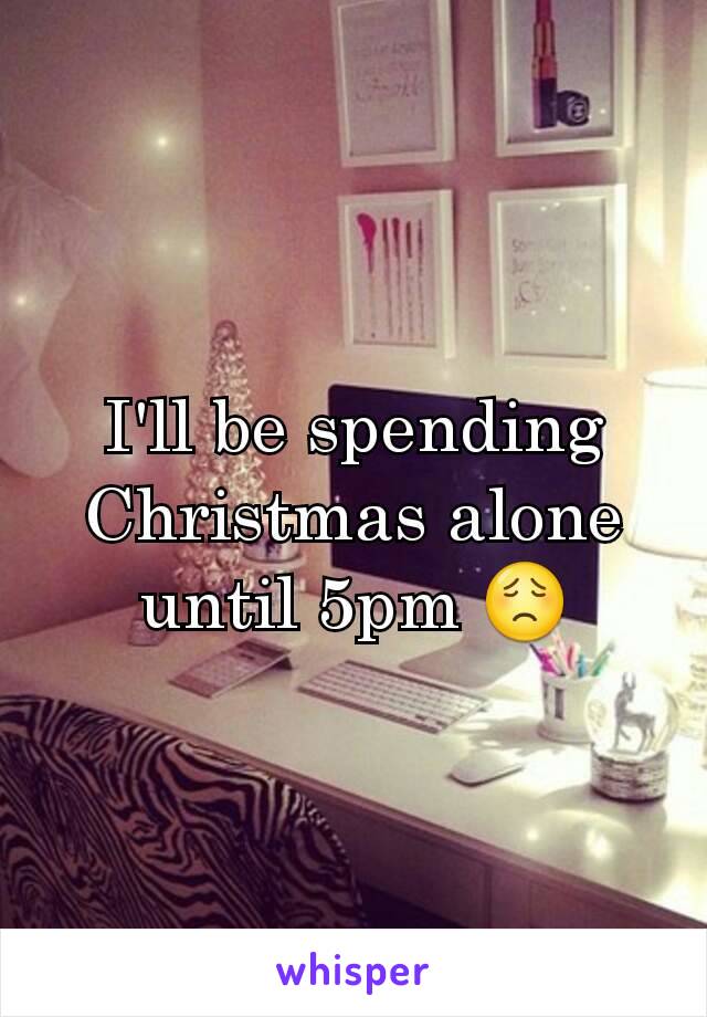 I'll be spending Christmas alone until 5pm 😟