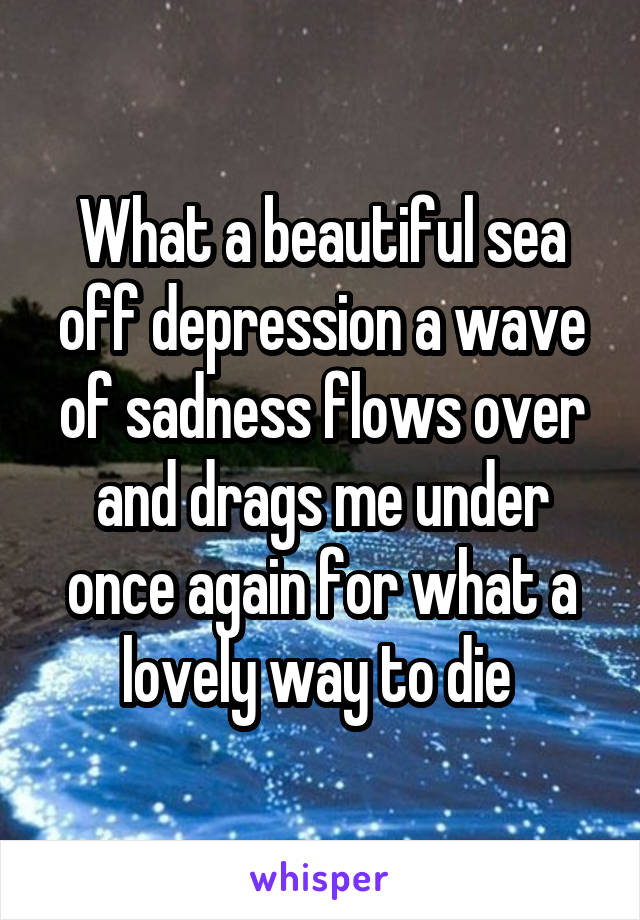 What a beautiful sea off depression a wave of sadness flows over and drags me under once again for what a lovely way to die 