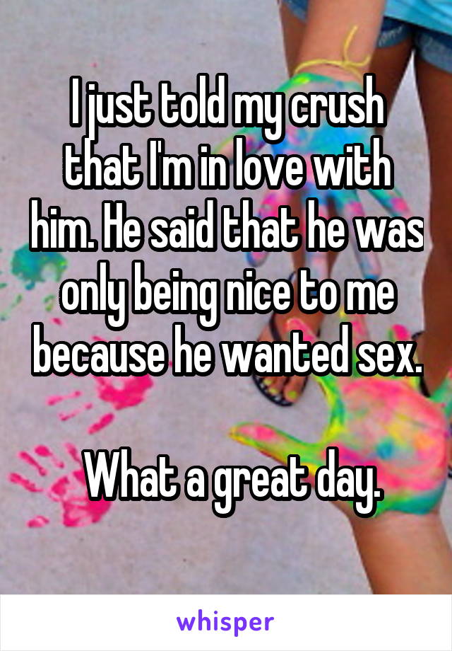 I just told my crush that I'm in love with him. He said that he was only being nice to me because he wanted sex. 
  What a great day. 
