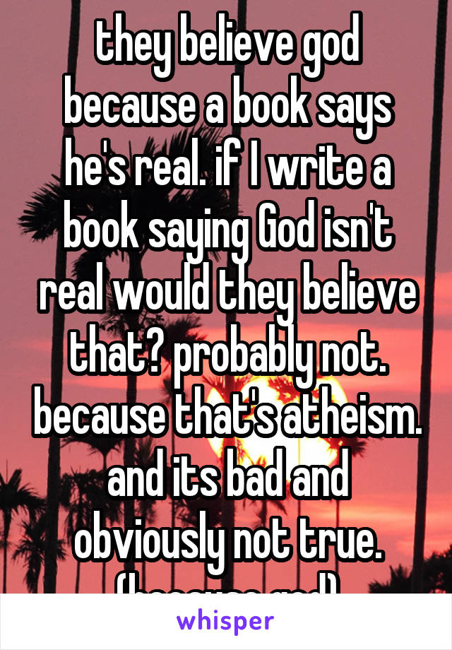 they believe god because a book says he's real. if I write a book saying God isn't real would they believe that? probably not. because that's atheism. and its bad and obviously not true. (because god)