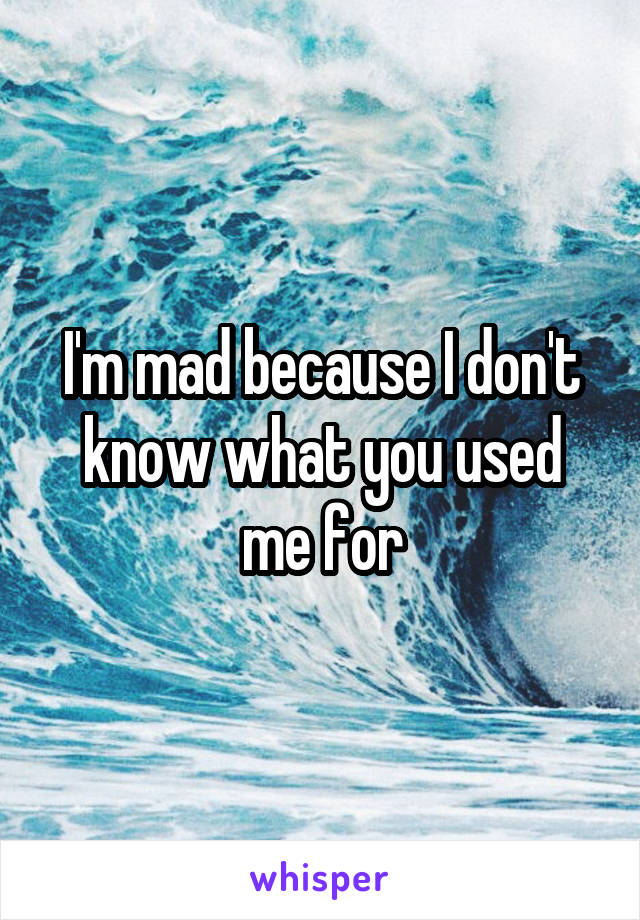 I'm mad because I don't know what you used me for