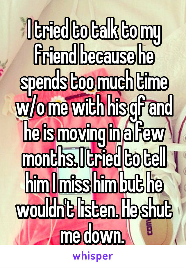 I tried to talk to my friend because he spends too much time w/o me with his gf and he is moving in a few months. I tried to tell him I miss him but he wouldn't listen. He shut me down. 