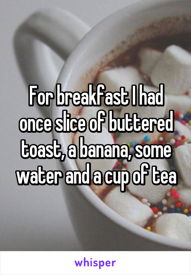 For breakfast I had once slice of buttered toast, a banana, some water and a cup of tea