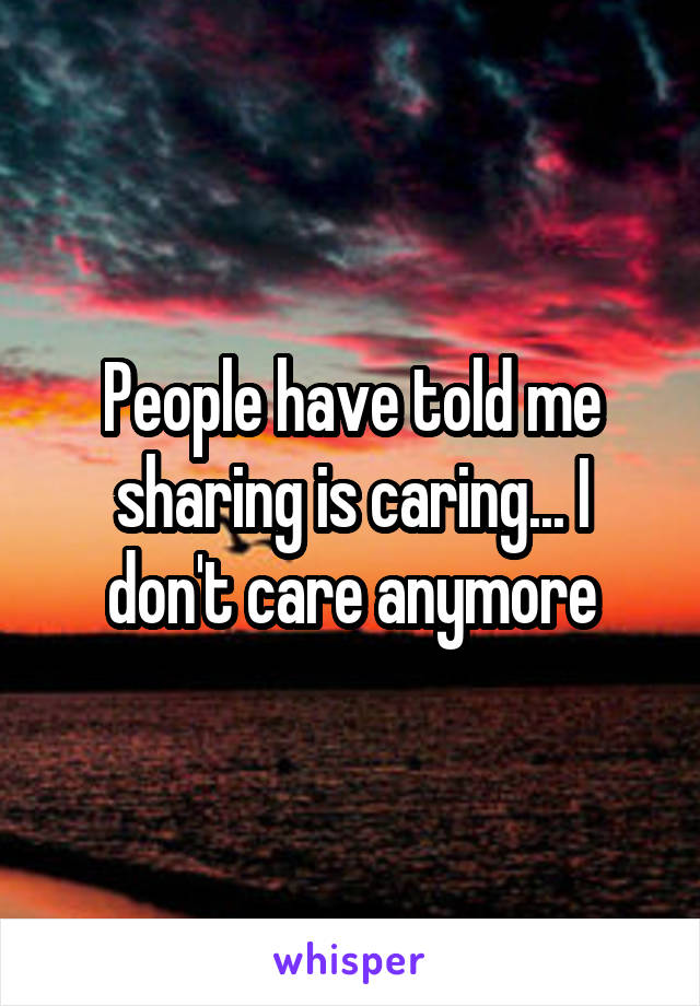 People have told me sharing is caring... I don't care anymore