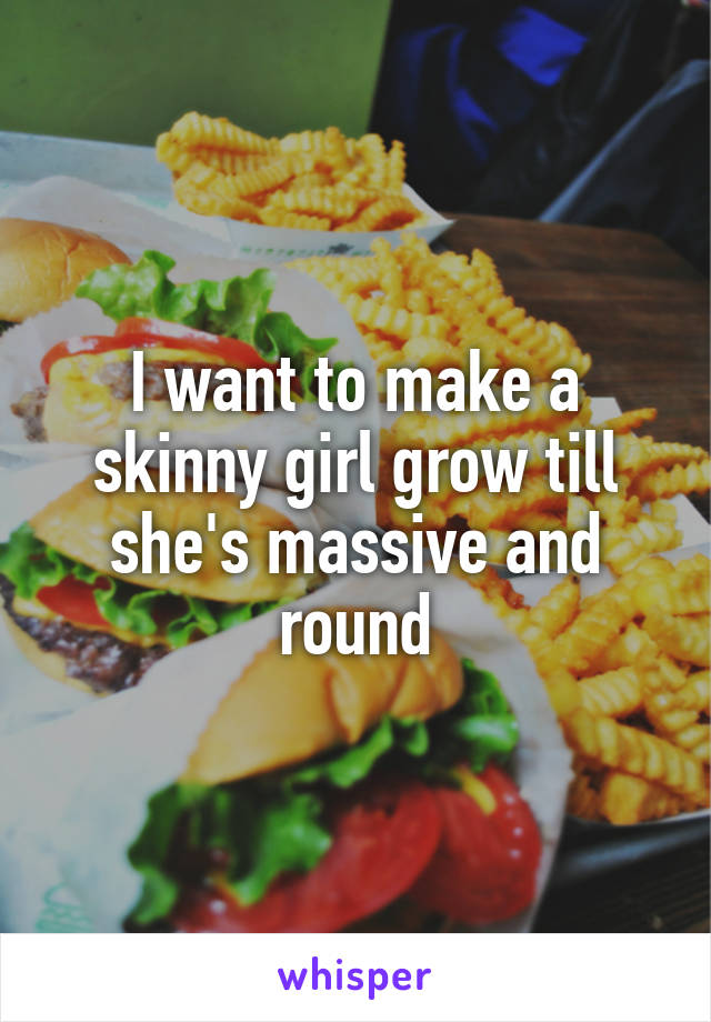 I want to make a skinny girl grow till she's massive and round