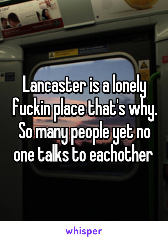 Lancaster is a lonely fuckin place that's why. So many people yet no one talks to eachother 