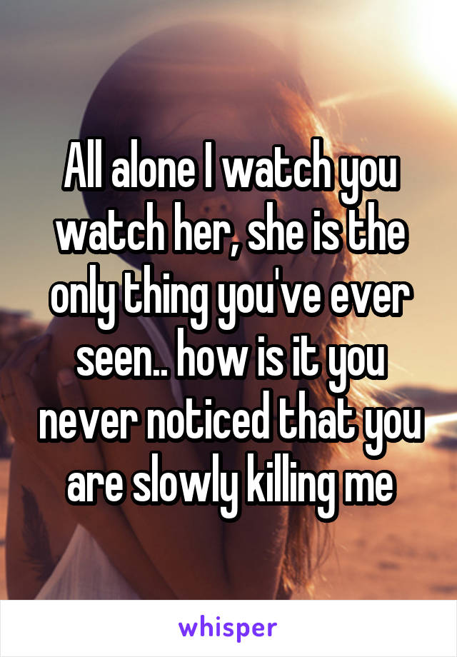 All alone I watch you watch her, she is the only thing you've ever seen.. how is it you never noticed that you are slowly killing me