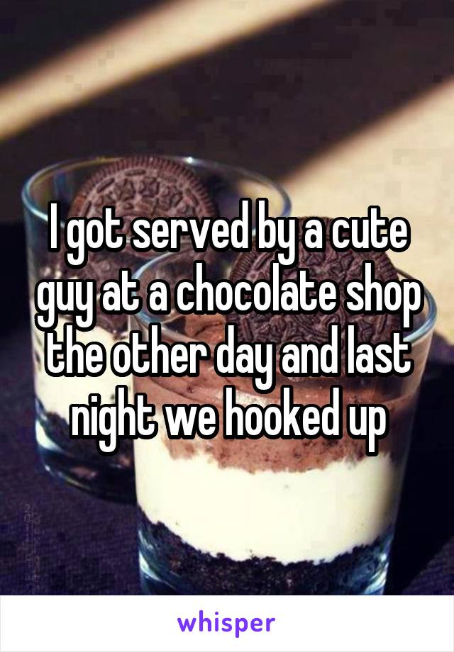 I got served by a cute guy at a chocolate shop the other day and last night we hooked up