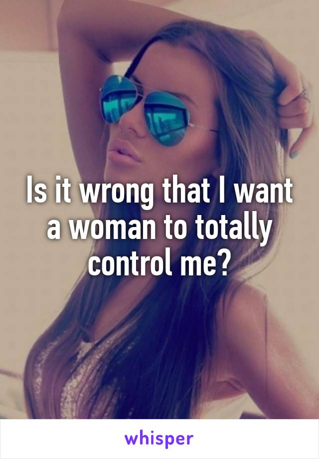 Is it wrong that I want a woman to totally control me?