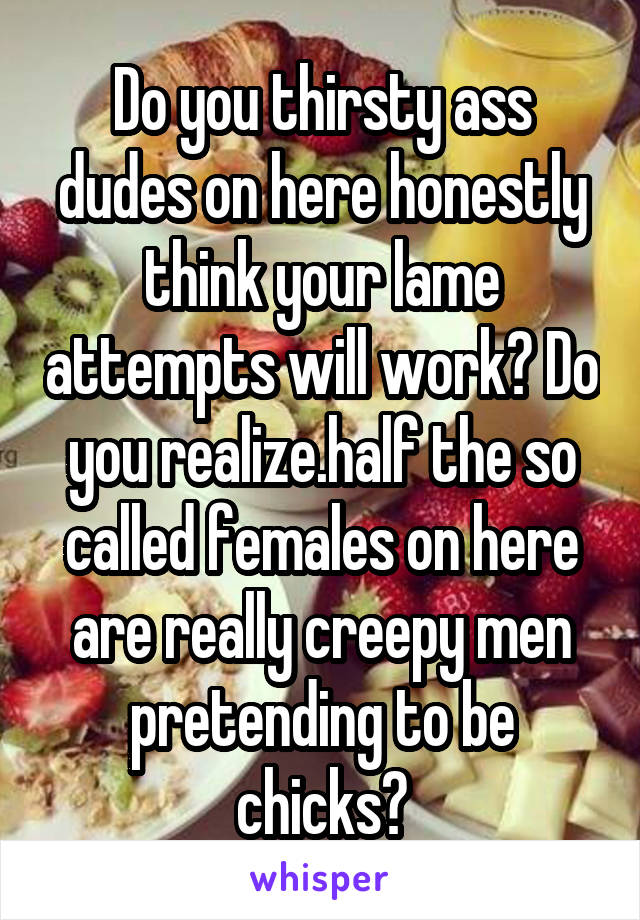 Do you thirsty ass dudes on here honestly think your lame attempts will work? Do you realize.half the so called females on here are really creepy men pretending to be chicks?