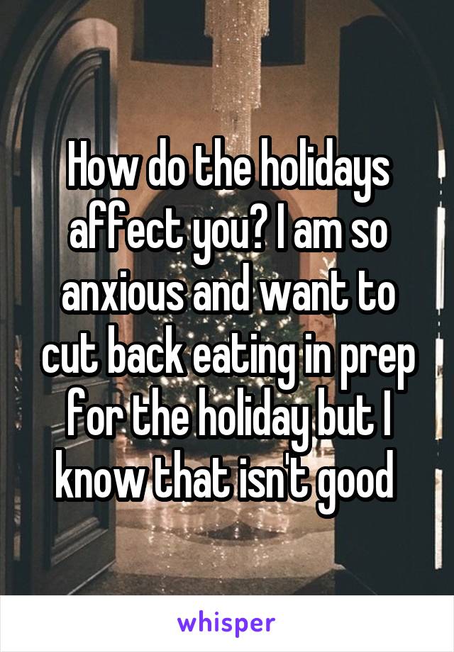 How do the holidays affect you? I am so anxious and want to cut back eating in prep for the holiday but I know that isn't good 