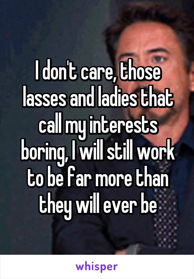 I don't care, those lasses and ladies that call my interests boring, I will still work to be far more than they will ever be