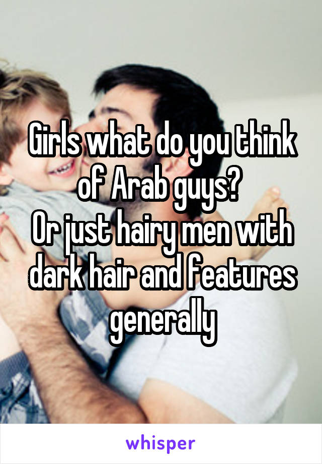 Girls what do you think of Arab guys? 
Or just hairy men with dark hair and features generally