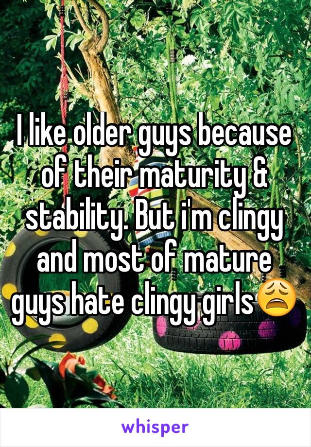 I like older guys because of their maturity & stability. But i'm clingy and most of mature guys hate clingy girls😩