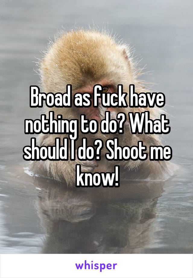 Broad as fuck have nothing to do? What should I do? Shoot me know!