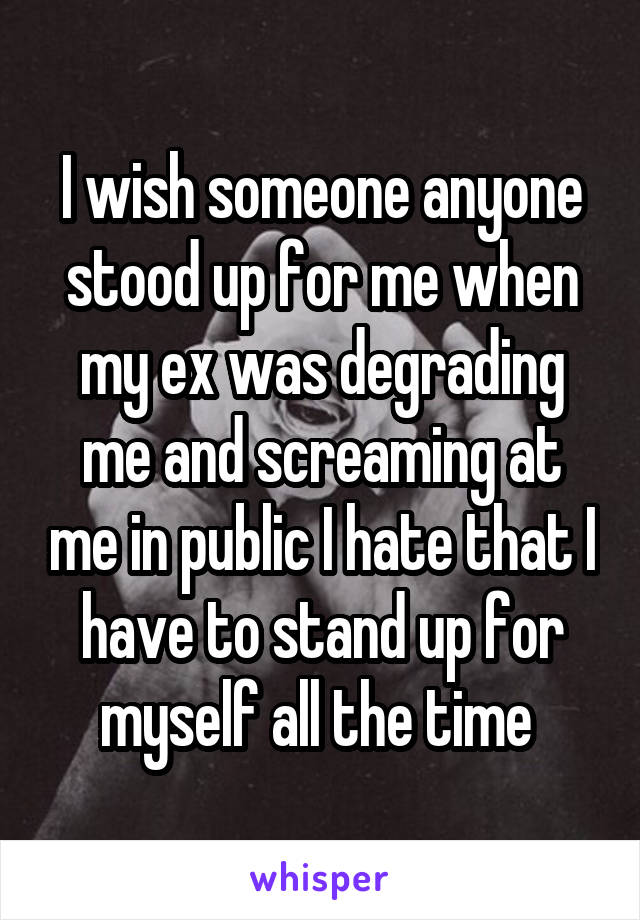 I wish someone anyone stood up for me when my ex was degrading me and screaming at me in public I hate that I have to stand up for myself all the time 