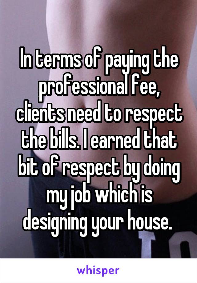 In terms of paying the professional fee, clients need to respect the bills. I earned that bit of respect by doing my job which is designing your house. 