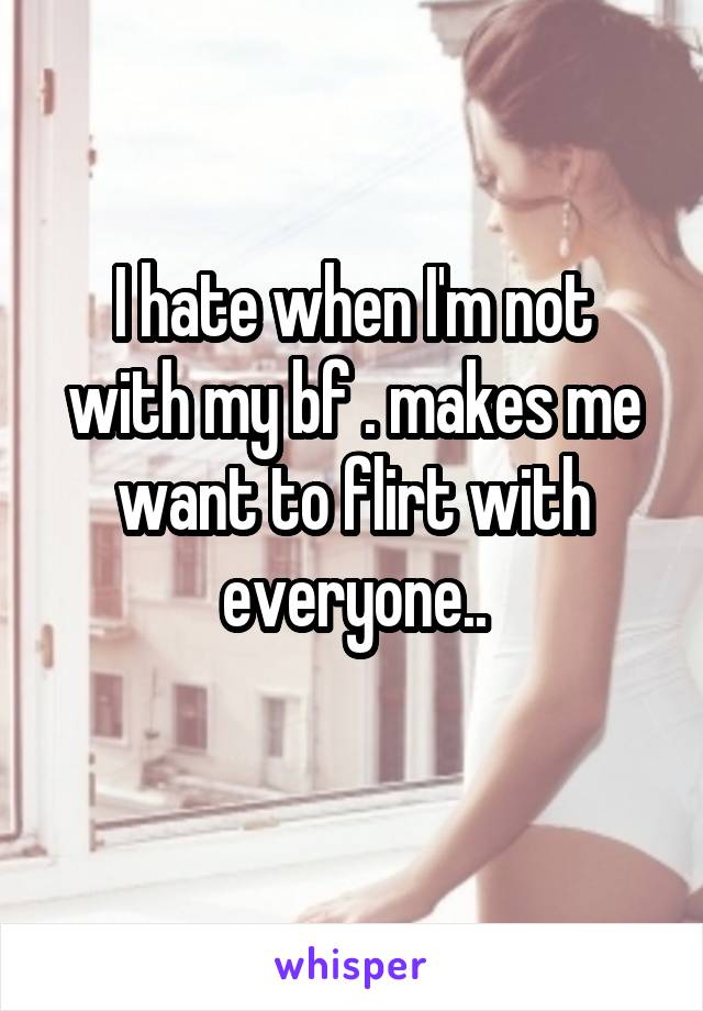 I hate when I'm not with my bf . makes me want to flirt with everyone..
