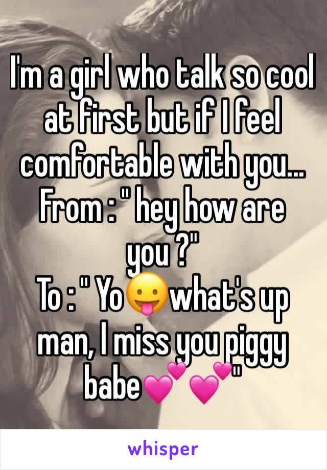 I'm a girl who talk so cool at first but if I feel comfortable with you...
From : " hey how are you ?"
To : " Yo😛what's up man, I miss you piggy babe💕💕"