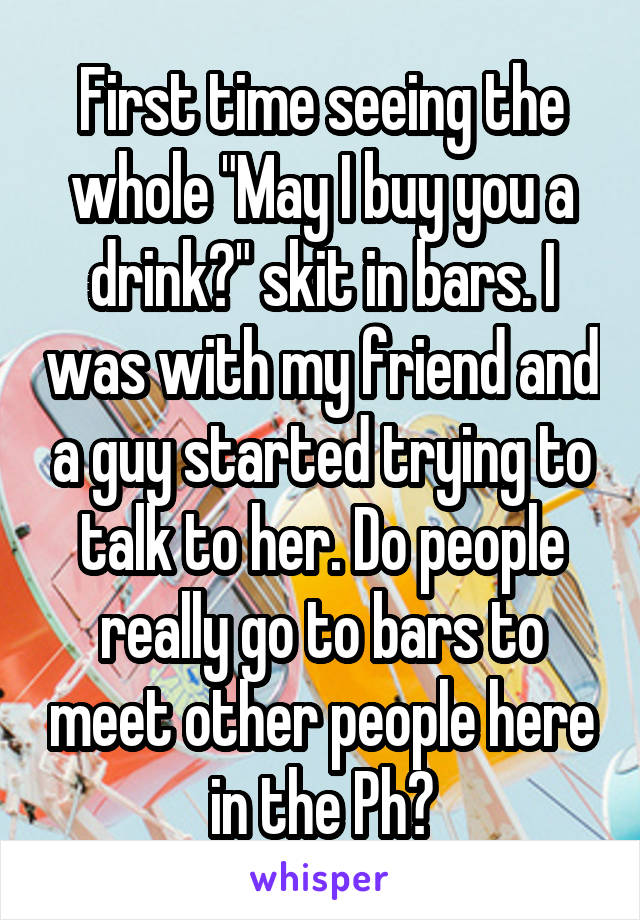 First time seeing the whole "May I buy you a drink?" skit in bars. I was with my friend and a guy started trying to talk to her. Do people really go to bars to meet other people here in the Ph?