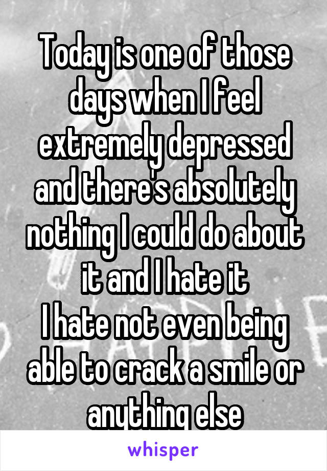 Today is one of those days when I feel extremely depressed and there's absolutely nothing I could do about it and I hate it
I hate not even being able to crack a smile or anything else