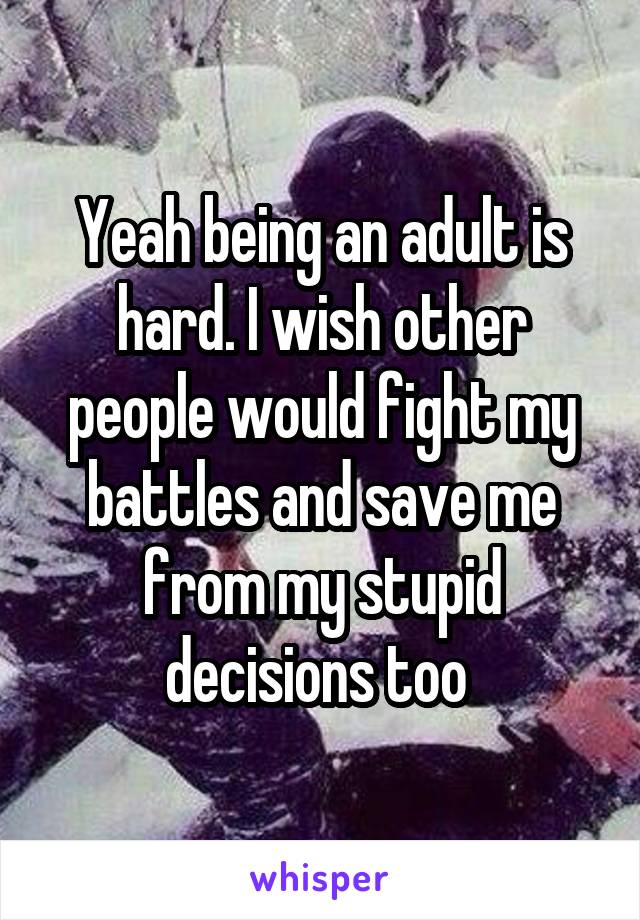 Yeah being an adult is hard. I wish other people would fight my battles and save me from my stupid decisions too 