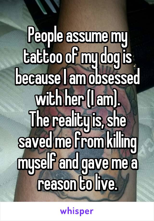 People assume my tattoo of my dog is because I am obsessed with her (I am).
The reality is, she saved me from killing myself and gave me a reason to live.