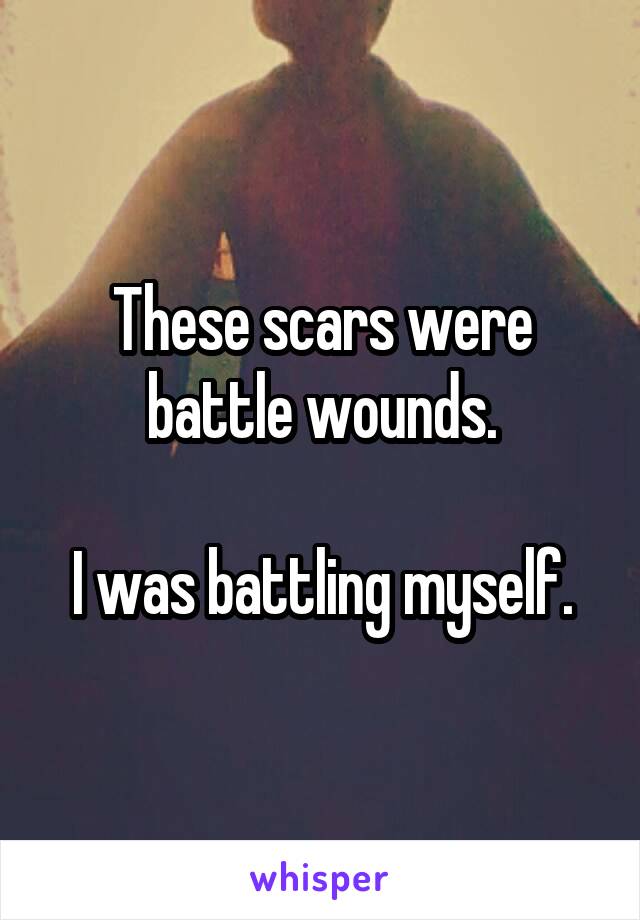 These scars were battle wounds.

I was battling myself.