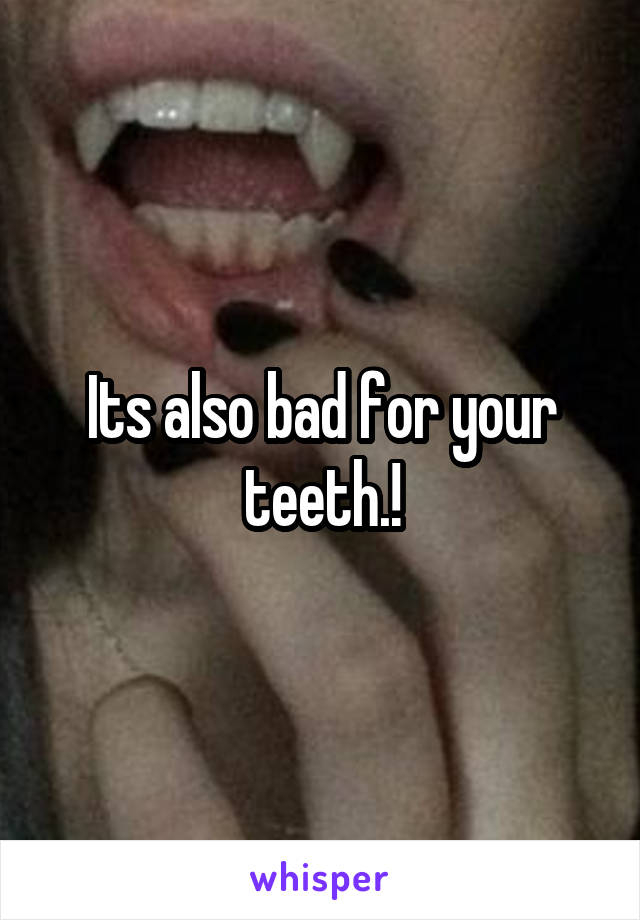 Its also bad for your teeth.!