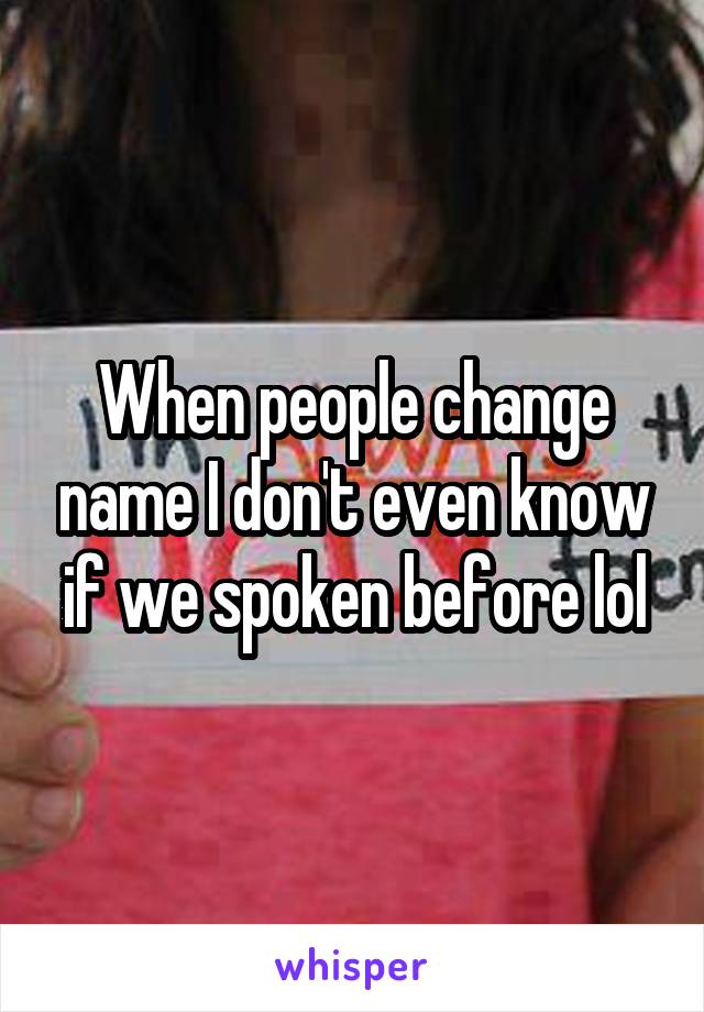 When people change name I don't even know if we spoken before lol