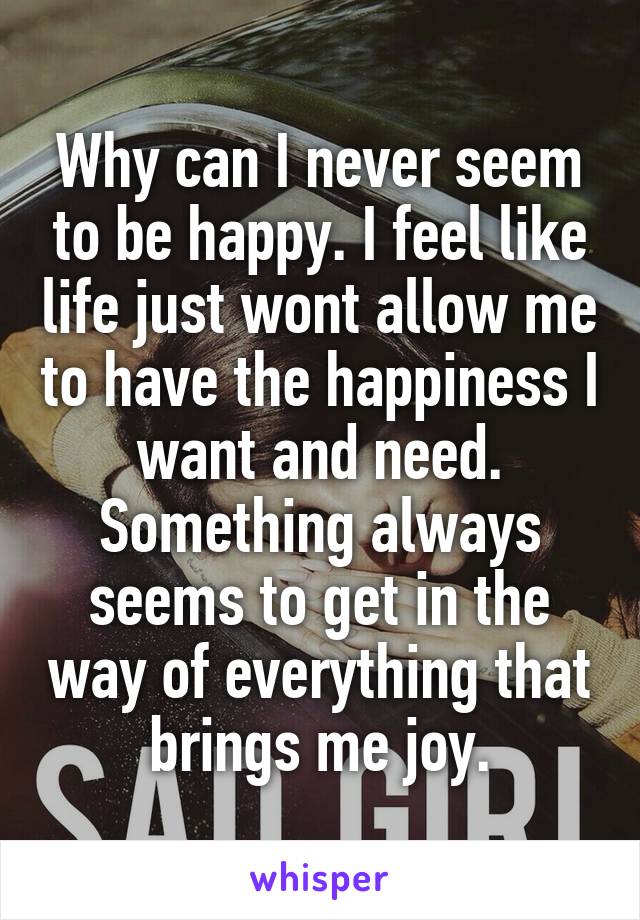 Why can I never seem to be happy. I feel like life just wont allow me to have the happiness I want and need. Something always seems to get in the way of everything that brings me joy.