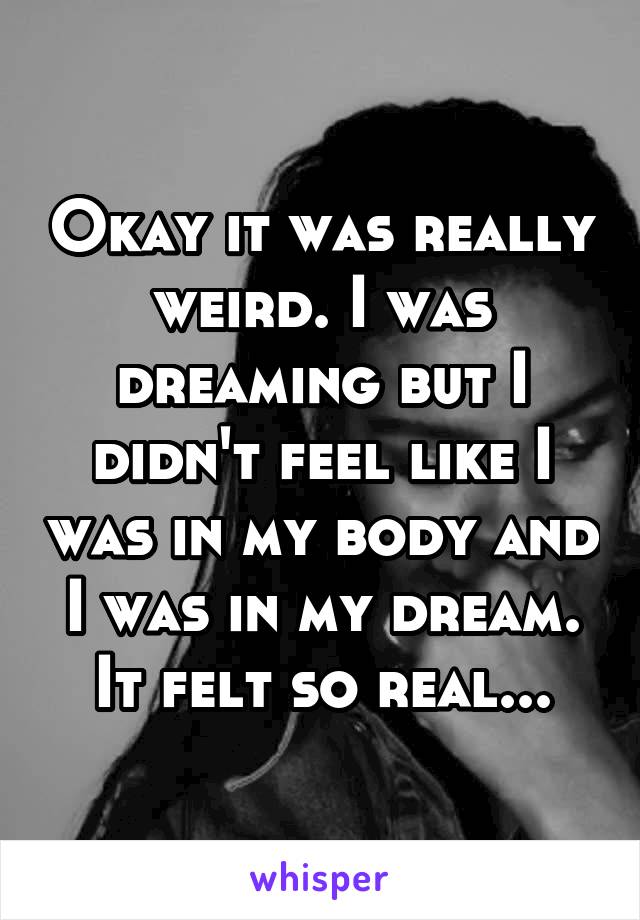 Okay it was really weird. I was dreaming but I didn't feel like I was in my body and I was in my dream. It felt so real...