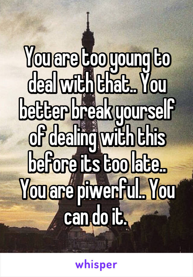 You are too young to deal with that.. You better break yourself of dealing with this before its too late..
You are piwerful.. You can do it. 