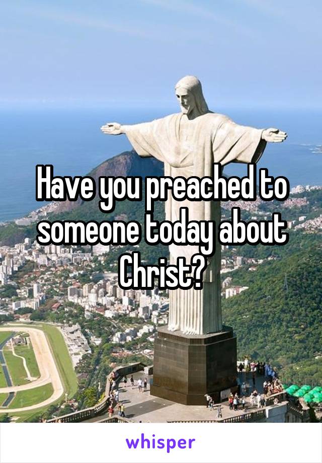 Have you preached to someone today about Christ?