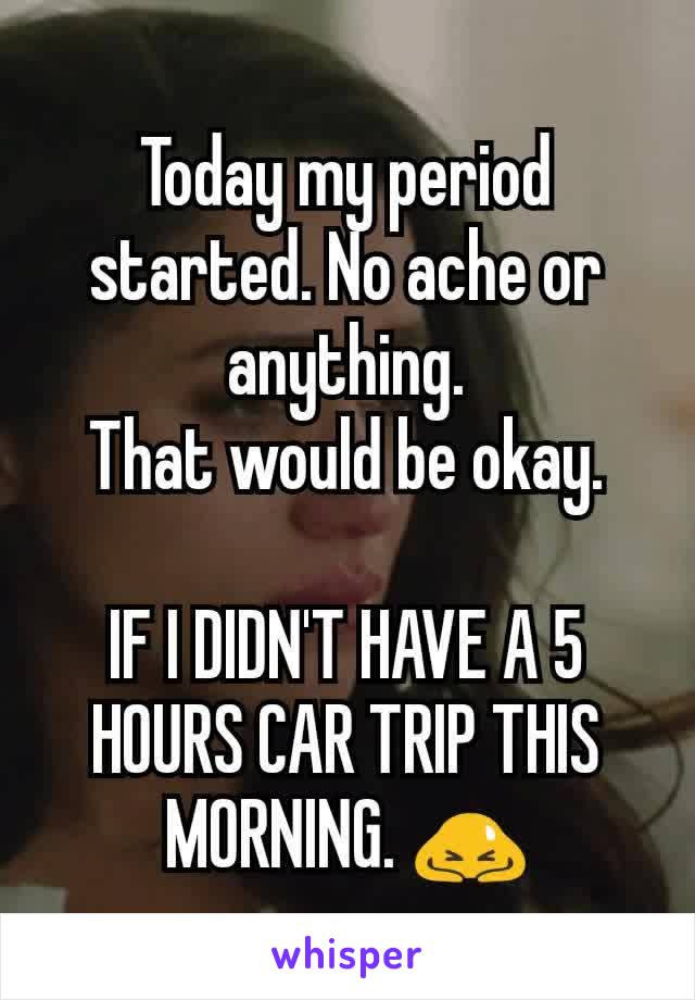 Today my period started. No ache or anything.
That would be okay.

IF I DIDN'T HAVE A 5 HOURS CAR TRIP THIS MORNING. 🙇