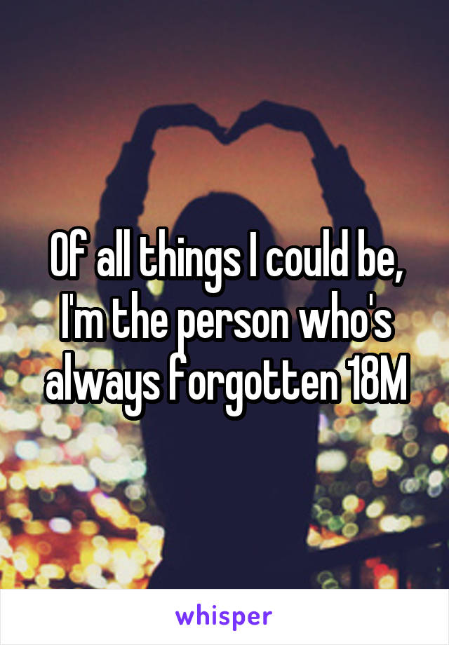 Of all things I could be, I'm the person who's always forgotten 18M