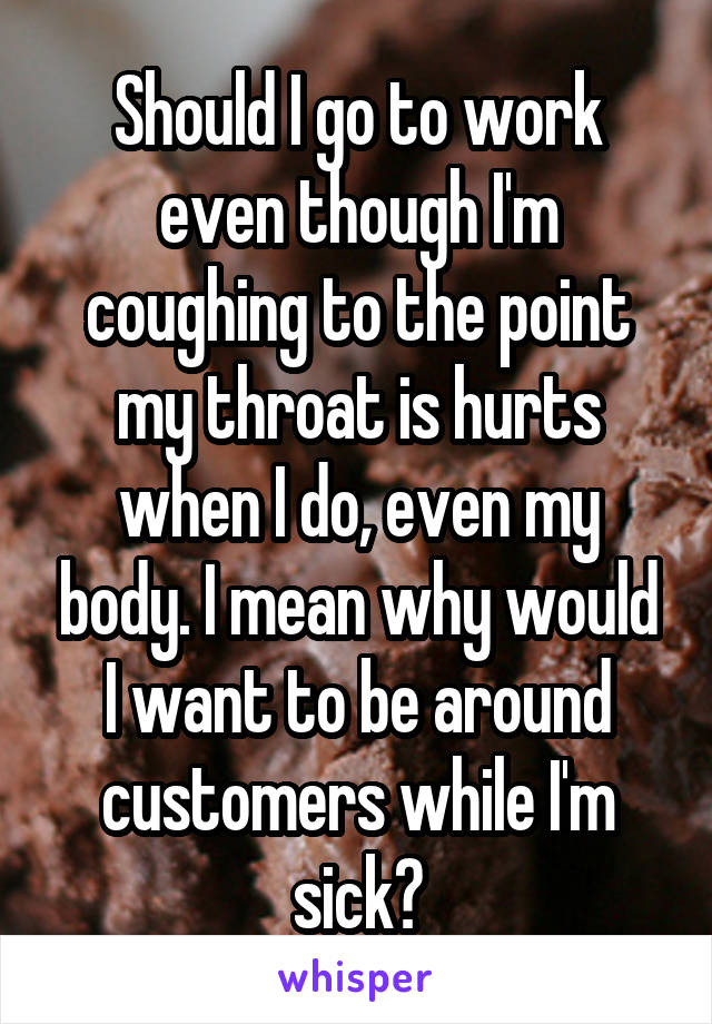 Should I go to work even though I'm coughing to the point my throat is hurts when I do, even my body. I mean why would I want to be around customers while I'm sick?