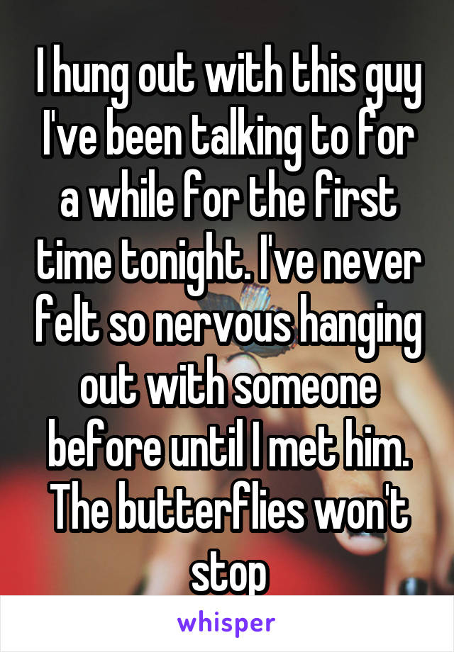 I hung out with this guy I've been talking to for a while for the first time tonight. I've never felt so nervous hanging out with someone before until I met him. The butterflies won't stop