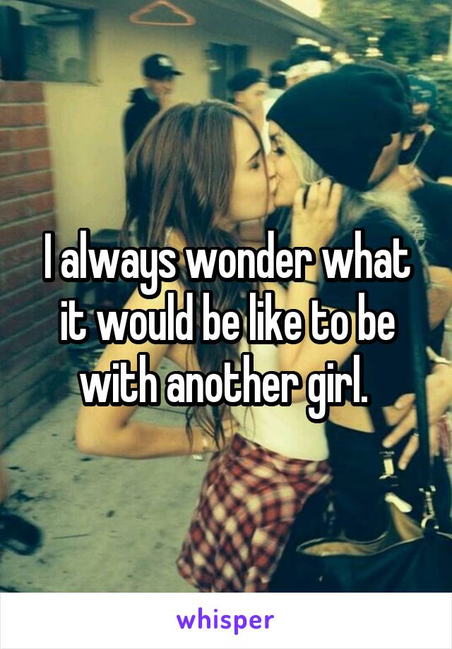 I always wonder what it would be like to be with another girl. 