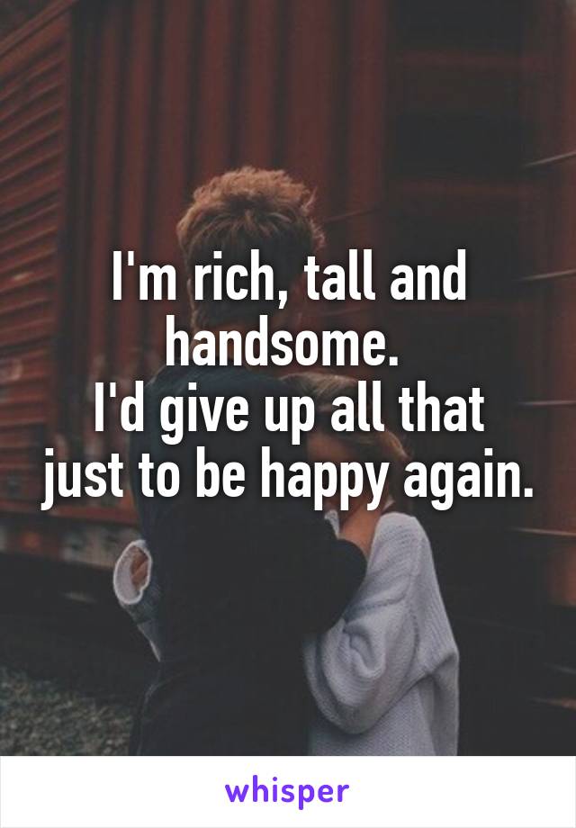 I'm rich, tall and handsome. 
I'd give up all that just to be happy again. 