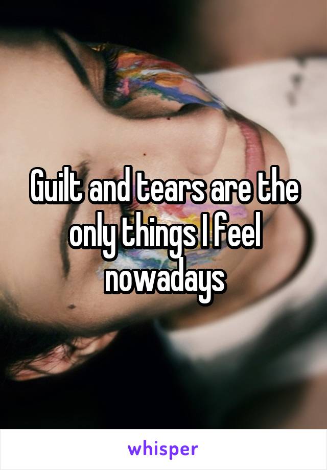 Guilt and tears are the only things I feel nowadays