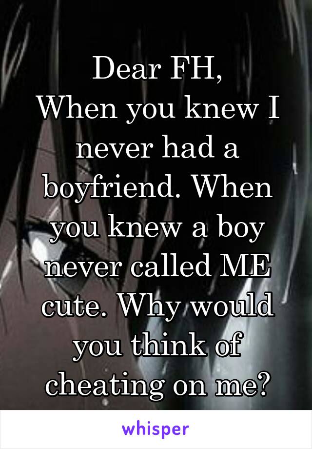 Dear FH,
When you knew I never had a boyfriend. When you knew a boy never called ME cute. Why would you think of cheating on me?