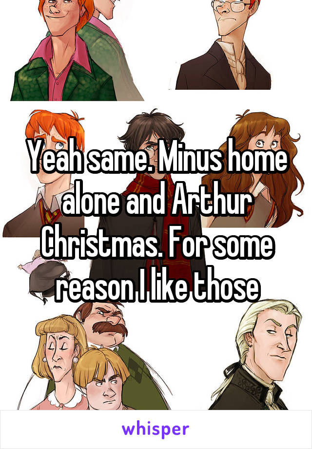 Yeah same. Minus home alone and Arthur Christmas. For some reason I like those