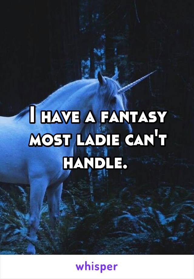 I have a fantasy most ladie can't handle. 