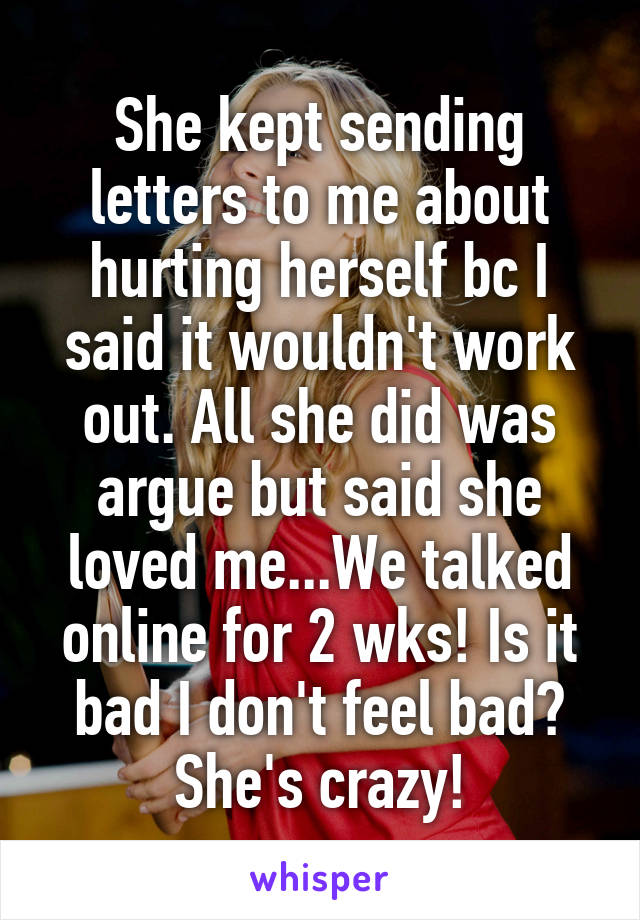 She kept sending letters to me about hurting herself bc I said it wouldn't work out. All she did was argue but said she loved me...We talked online for 2 wks! Is it bad I don't feel bad? She's crazy!