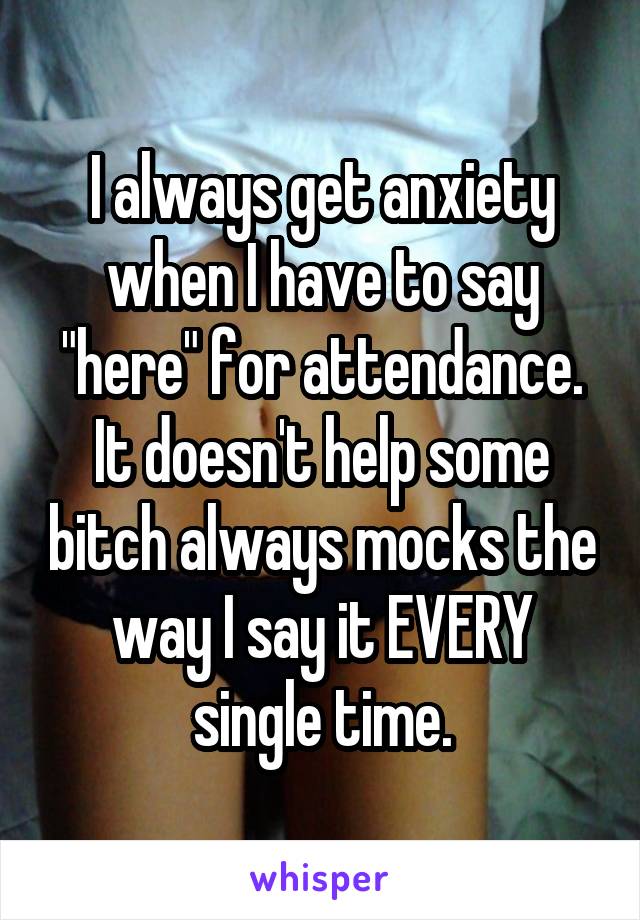 I always get anxiety when I have to say "here" for attendance. It doesn't help some bitch always mocks the way I say it EVERY single time.