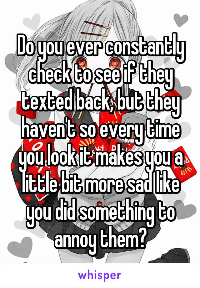 Do you ever constantly check to see if they texted back, but they haven't so every time you look it makes you a little bit more sad like you did something to annoy them?