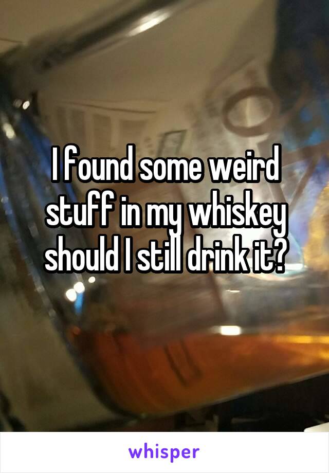 I found some weird stuff in my whiskey should I still drink it?
