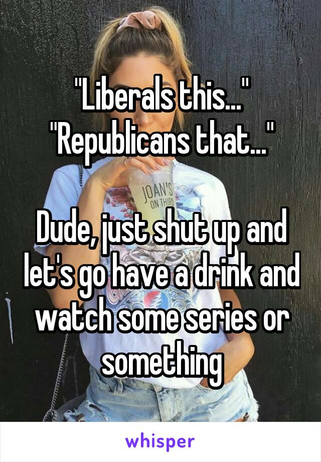 "Liberals this..."
"Republicans that..."

Dude, just shut up and let's go have a drink and watch some series or something